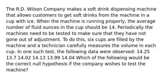 The R.D. Wilson Company makes a soft drink dispensing machine that allows customers to get soft drinks from the machine in a cup with ice. When the machine is running properly, the average number of fluid ounces in the cup should be 14. Periodically the machines need to be tested to make sure that they have not gone out of adjustment. To do this, six cups are filled by the machine and a technician carefully measures the volume in each cup. In one such test, the following data were observed: 14.25 13.7 14.02 14.13 13.99 14.04 Which of the following would be the correct null hypothesis if the company wishes to test the machine?