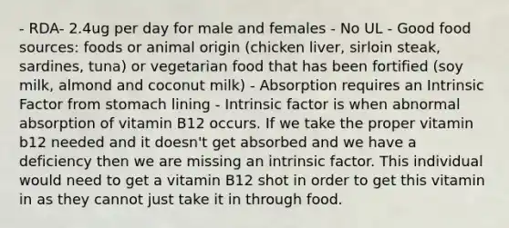 - RDA- 2.4ug per day for male and females - No UL - Good food sources: foods or animal origin (chicken liver, sirloin steak, sardines, tuna) or vegetarian food that has been fortified (soy milk, almond and coconut milk) - Absorption requires an Intrinsic Factor from stomach lining - Intrinsic factor is when abnormal absorption of vitamin B12 occurs. If we take the proper vitamin b12 needed and it doesn't get absorbed and we have a deficiency then we are missing an intrinsic factor. This individual would need to get a vitamin B12 shot in order to get this vitamin in as they cannot just take it in through food.