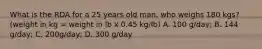 What is the RDA for a 25 years old man, who weighs 180 kgs? (weight in kg = weight in lb x 0.45 kg/lb) A. 100 g/day; B. 144 g/day; C. 200g/day; D. 300 g/day