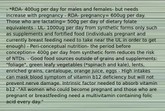 - *RDA- 400ug per day for males and females- but needs increase with pregnancy - RDA- pregnancy= 600ug per day. Those who are lactating= 500g per day of dietary folate equivalents - UL- 1000ug per day from synthetic forms only such as supplements and fortified food (individuals pregnant and currently breast feeding need to take near the UL in order to get enough) - Peri-conceptual nutrition- the period before conception= 400g per day from synthetic form reduces the risk of NTDs. - Good food sources outside of grains and supplements: "foliage", green leafy vegetables (*spinach and kale), lents, enriched grains, cantaloupe, orange juice, eggs - High intakes can mask blood symptom of vitamin b12 deficiency but will not prevent nerve damage. Intrinsic factor needed to absorb vitamin b12 -"All women who could become pregnant and those who are pregnant or breastfeeding need a multivitamin containing folic acid every day."