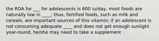 the RDA for ___ for adolescents is 600 iu/day, most foods are naturally low in ____; thus, fortified foods, such as milk and cereals, are important sources of this vitamin; if an adolescent is not consuming adequate ____ and does not get enough sunlight year-round, he/she may need to take a supplement