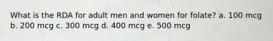 What is the RDA for adult men and women for folate? a. 100 mcg b. 200 mcg c. 300 mcg d. 400 mcg e. 500 mcg