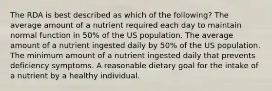 The RDA is best described as which of the following? The average amount of a nutrient required each day to maintain normal function in 50% of the US population. The average amount of a nutrient ingested daily by 50% of the US population. The minimum amount of a nutrient ingested daily that prevents deficiency symptoms. A reasonable dietary goal for the intake of a nutrient by a healthy individual.