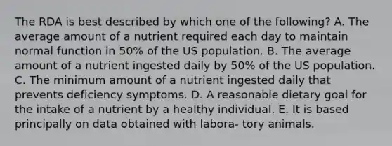 The RDA is best described by which one of the following? A. The average amount of a nutrient required each day to maintain normal function in 50% of the US population. B. The average amount of a nutrient ingested daily by 50% of the US population. C. The minimum amount of a nutrient ingested daily that prevents deficiency symptoms. D. A reasonable dietary goal for the intake of a nutrient by a healthy individual. E. It is based principally on data obtained with labora- tory animals.