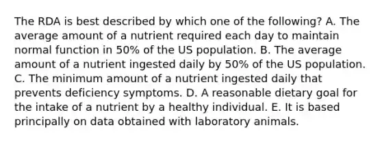 The RDA is best described by which one of the following? A. The average amount of a nutrient required each day to maintain normal function in 50% of the US population. B. The average amount of a nutrient ingested daily by 50% of the US population. C. The minimum amount of a nutrient ingested daily that prevents deficiency symptoms. D. A reasonable dietary goal for the intake of a nutrient by a healthy individual. E. It is based principally on data obtained with laboratory animals.