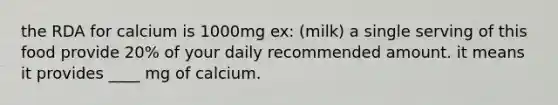 the RDA for calcium is 1000mg ex: (milk) a single serving of this food provide 20% of your daily recommended amount. it means it provides ____ mg of calcium.