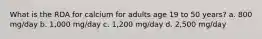 What is the RDA for calcium for adults age 19 to 50 years? a. 800 mg/day b. 1,000 mg/day c. 1,200 mg/day d. 2,500 mg/day