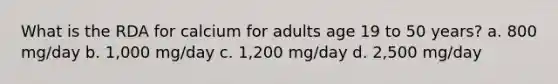 What is the RDA for calcium for adults age 19 to 50 years? a. 800 mg/day b. 1,000 mg/day c. 1,200 mg/day d. 2,500 mg/day