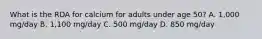 What is the RDA for calcium for adults under age 50? A. 1,000 mg/day B. 1,100 mg/day C. 500 mg/day D. 850 mg/day