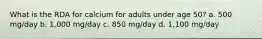 What is the RDA for calcium for adults under age 50? a. 500 mg/day b. 1,000 mg/day c. 850 mg/day d. 1,100 mg/day