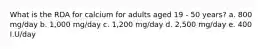 What is the RDA for calcium for adults aged 19 - 50 years? a. 800 mg/day b. 1,000 mg/day c. 1,200 mg/day d. 2,500 mg/day e. 400 I.U/day