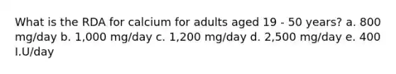 What is the RDA for calcium for adults aged 19 - 50 years? a. 800 mg/day b. 1,000 mg/day c. 1,200 mg/day d. 2,500 mg/day e. 400 I.U/day