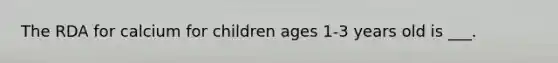 The RDA for calcium for children ages 1-3 years old is ___.