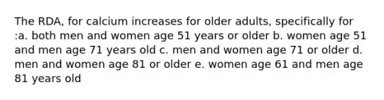 The RDA, for calcium increases for older adults, specifically for :a. both men and women age 51 years or older b. women age 51 and men age 71 years old c. men and women age 71 or older d. men and women age 81 or older e. women age 61 and men age 81 years old