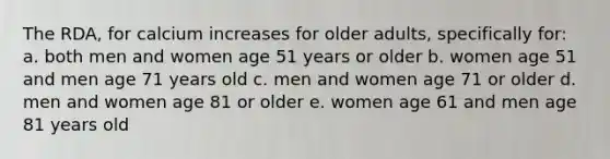 The RDA, for calcium increases for older adults, specifically for: a. both men and women age 51 years or older b. women age 51 and men age 71 years old c. men and women age 71 or older d. men and women age 81 or older e. women age 61 and men age 81 years old