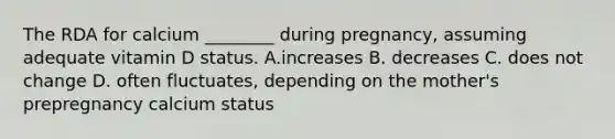 The RDA for calcium ________ during pregnancy, assuming adequate vitamin D status. A.increases B. decreases C. does not change D. often fluctuates, depending on the mother's prepregnancy calcium status