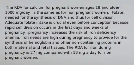 -The RDA for calcium for pregnant women ages 19 and older-1000 mg/day- is the same as for non-pregnant women. -Folate: needed for the synthesis of DNA and thus for cell division. Adequate folate intake is crucial even before conception because rapid cell division occurs in the first days and weeks of pregnancy. -pregnancy increases the risk of iron deficiency anemia. Iron needs are high during pregnancy to provide for the synthesis of hemoglobin and other iron-containing proteins in both maternal and fetal tissues. The RDA for iron during pregnancy is 27 mg compared with 18 mg a day for non pregnant women.