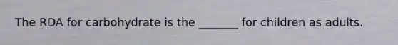 The RDA for carbohydrate is the _______ for children as adults.