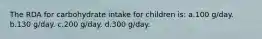 The RDA for carbohydrate intake for children is: a.100 g/day. b.130 g/day. c.200 g/day. d.300 g/day.