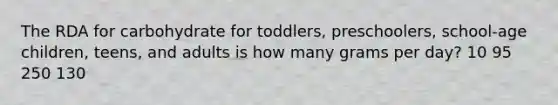 The RDA for carbohydrate for toddlers, preschoolers, school-age children, teens, and adults is how many grams per day? 10 95 250 130