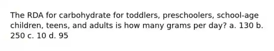 The RDA for carbohydrate for toddlers, preschoolers, school-age children, teens, and adults is how many grams per day? a. 130 b. 250 c. 10 d. 95