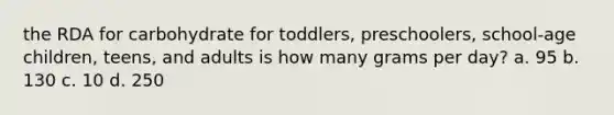 the RDA for carbohydrate for toddlers, preschoolers, school-age children, teens, and adults is how many grams per day? a. 95 b. 130 c. 10 d. 250