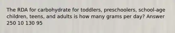 The RDA for carbohydrate for toddlers, preschoolers, school-age children, teens, and adults is how many grams per day? Answer 250 10 130 95