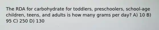 The RDA for carbohydrate for toddlers, preschoolers, school-age children, teens, and adults is how many grams per day? A) 10 B) 95 C) 250 D) 130