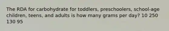 The RDA for carbohydrate for toddlers, preschoolers, school-age children, teens, and adults is how many grams per day? 10 250 130 95