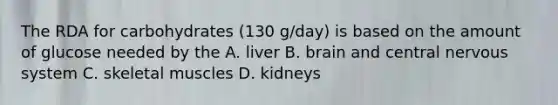 The RDA for carbohydrates (130 g/day) is based on the amount of glucose needed by the A. liver B. brain and central nervous system C. skeletal muscles D. kidneys