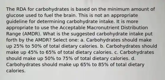 The RDA for carbohydrates is based on the minimum amount of glucose used to fuel the brain. This is not an appropriate guideline for determining carbohydrate intake. It is more appropriate to use the Acceptable Macronutrient Distribution Range (AMDR). What is the suggested carbohydrate intake put forth by the AMDR? Select one: a. Carbohydrates should make up 25% to 50% of total dietary calories. b. Carbohydrates should make up 45% to 65% of total dietary calories. c. Carbohydrates should make up 50% to 75% of total dietary calories. d. Carbohydrates should make up 65% to 85% of total dietary calories.