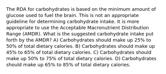 The RDA for carbohydrates is based on the minimum amount of glucose used to fuel the brain. This is not an appropriate guideline for determining carbohydrate intake. It is more appropriate to use the Acceptable Macronutrient Distribution Range (AMDR). What is the suggested carbohydrate intake put forth by the AMDR? A) Carbohydrates should make up 25% to 50% of total dietary calories. B) Carbohydrates should make up 45% to 65% of total dietary calories. C) Carbohydrates should make up 50% to 75% of total dietary calories. D) Carbohydrates should make up 65% to 85% of total dietary calories.