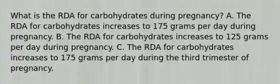 What is the RDA for carbohydrates during pregnancy? A. The RDA for carbohydrates increases to 175 grams per day during pregnancy. B. The RDA for carbohydrates increases to 125 grams per day during pregnancy. C. The RDA for carbohydrates increases to 175 grams per day during the third trimester of pregnancy.