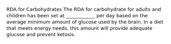 RDA for Carbohydrates The RDA for carbohydrate for adults and children has been set at ____________ per day based on the average minimum amount of glucose used by the brain. In a diet that meets energy needs, this amount will provide adequate glucose and prevent ketosis.