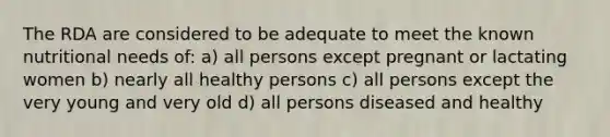 The RDA are considered to be adequate to meet the known nutritional needs of: a) all persons except pregnant or lactating women b) nearly all healthy persons c) all persons except the very young and very old d) all persons diseased and healthy