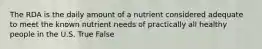 The RDA is the daily amount of a nutrient considered adequate to meet the known nutrient needs of practically all healthy people in the U.S. True False