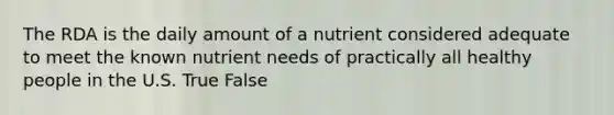 The RDA is the daily amount of a nutrient considered adequate to meet the known nutrient needs of practically all healthy people in the U.S. True False