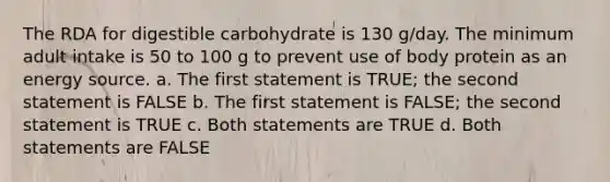 The RDA for digestible carbohydrate is 130 g/day. The minimum adult intake is 50 to 100 g to prevent use of body protein as an energy source. a. The first statement is TRUE; the second statement is FALSE b. The first statement is FALSE; the second statement is TRUE c. Both statements are TRUE d. Both statements are FALSE