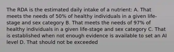 The RDA is the estimated daily intake of a nutrient: A. That meets the needs of 50% of healthy individuals in a given life-stage and sex category B. That meets the needs of 97% of healthy individuals in a given life-stage and sex category C. That is established when not enough evidence is available to set an AI level D. That should not be exceeded