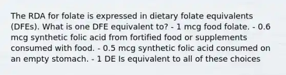 The RDA for folate is expressed in dietary folate equivalents (DFEs). What is one DFE equivalent to? - 1 mcg food folate. - 0.6 mcg synthetic folic acid from fortified food or supplements consumed with food. - 0.5 mcg synthetic folic acid consumed on an empty stomach. - 1 DE Is equivalent to all of these choices