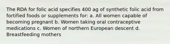 The RDA for folic acid specifies 400 ag of synthetic folic acid from fortified foods or supplements for: a. All women capable of becoming pregnant b. Women taking oral contraceptive medications c. Women of northern European descent d. Breastfeeding mothers