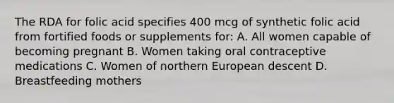 The RDA for folic acid specifies 400 mcg of synthetic folic acid from fortified foods or supplements for: A. All women capable of becoming pregnant B. Women taking oral contraceptive medications C. Women of northern European descent D. Breastfeeding mothers