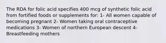 The RDA for folic acid specifies 400 mcg of synthetic folic acid from fortified foods or supplements for: 1- All women capable of becoming pregnant 2- Women taking oral contraceptive medications 3- Women of northern European descent 4- Breastfeeding mothers