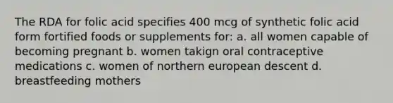 The RDA for folic acid specifies 400 mcg of synthetic folic acid form fortified foods or supplements for: a. all women capable of becoming pregnant b. women takign oral contraceptive medications c. women of northern european descent d. breastfeeding mothers