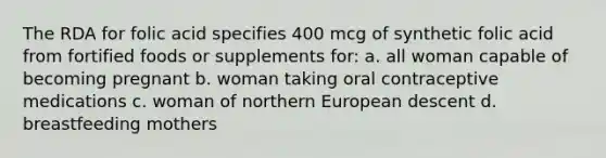 The RDA for folic acid specifies 400 mcg of synthetic folic acid from fortified foods or supplements for: a. all woman capable of becoming pregnant b. woman taking oral contraceptive medications c. woman of northern European descent d. breastfeeding mothers