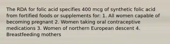 The RDA for folic acid specifies 400 mcg of synthetic folic acid from fortified foods or supplements for: 1. All women capable of becoming pregnant 2. Women taking oral contraceptive medications 3. Women of northern European descent 4. Breastfeeding mothers