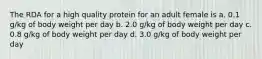 The RDA for a high quality protein for an adult female is a. 0.1 g/kg of body weight per day b. 2.0 g/kg of body weight per day c. 0.8 g/kg of body weight per day d. 3.0 g/kg of body weight per day