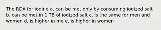 The RDA for iodine a. can be met only by consuming iodized salt b. can be met in 1 TB of iodized salt c. is the same for men and women d. is higher in me e. is higher in women