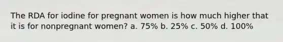 The RDA for iodine for pregnant women is how much higher that it is for nonpregnant women? a. 75% b. 25% c. 50% d. 100%