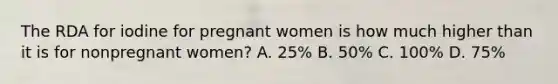 The RDA for iodine for pregnant women is how much higher than it is for nonpregnant women? A. 25% B. 50% C. 100% D. 75%